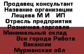 Продавец-консультант › Название организации ­ Лещева М.И., ИП › Отрасль предприятия ­ Розничная торговля › Минимальный оклад ­ 15 000 - Все города Работа » Вакансии   . Мурманская обл.,Кандалакша г.